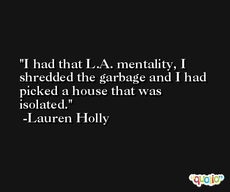 I had that L.A. mentality, I shredded the garbage and I had picked a house that was isolated. -Lauren Holly