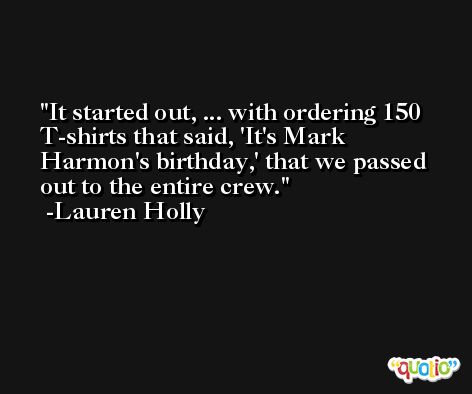 It started out, ... with ordering 150 T-shirts that said, 'It's Mark Harmon's birthday,' that we passed out to the entire crew. -Lauren Holly
