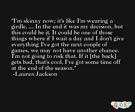I'm skinny now; it's like I'm wearing a girdle, ... In the end it was my decision, but this could be it. It could be one of those things where if I wait a day and I don't give everything I've got the next couple of games, we may not have another chance. I'm not going to risk that. If it [the back] gets bad, that's cool, I've got some time off at the end of the season. -Lauren Jackson