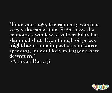 Four years ago, the economy was in a very vulnerable state. Right now, the economy's window of vulnerability has slammed shut. Even though oil prices might have some impact on consumer spending, it's not likely to trigger a new downturn. -Anirvan Banerji