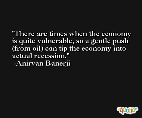 There are times when the economy is quite vulnerable, so a gentle push (from oil) can tip the economy into actual recession. -Anirvan Banerji