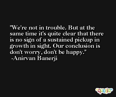 We're not in trouble. But at the same time it's quite clear that there is no sign of a sustained pickup in growth in sight. Our conclusion is don't worry, don't be happy. -Anirvan Banerji