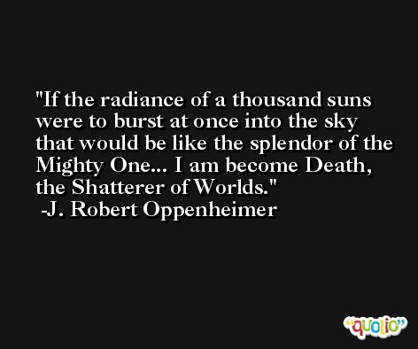 If the radiance of a thousand suns were to burst at once into the sky that would be like the splendor of the Mighty One... I am become Death, the Shatterer of Worlds. -J. Robert Oppenheimer