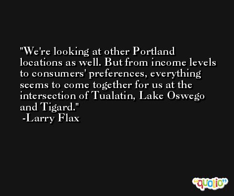 We're looking at other Portland locations as well. But from income levels to consumers' preferences, everything seems to come together for us at the intersection of Tualatin, Lake Oswego and Tigard. -Larry Flax