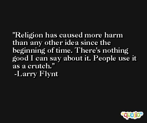 Religion has caused more harm than any other idea since the beginning of time. There's nothing good I can say about it. People use it as a crutch. -Larry Flynt