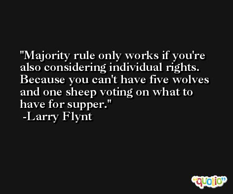 Majority rule only works if you're also considering individual rights. Because you can't have five wolves and one sheep voting on what to have for supper. -Larry Flynt