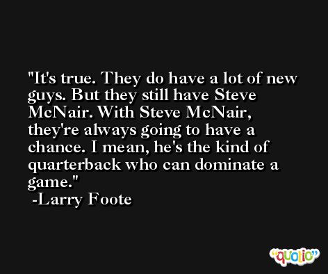 It's true. They do have a lot of new guys. But they still have Steve McNair. With Steve McNair, they're always going to have a chance. I mean, he's the kind of quarterback who can dominate a game. -Larry Foote