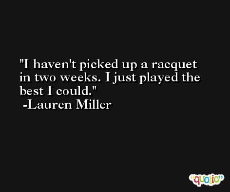 I haven't picked up a racquet in two weeks. I just played the best I could. -Lauren Miller