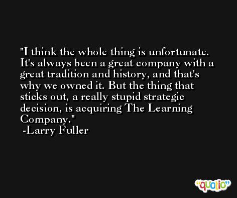 I think the whole thing is unfortunate. It's always been a great company with a great tradition and history, and that's why we owned it. But the thing that sticks out, a really stupid strategic decision, is acquiring The Learning Company. -Larry Fuller