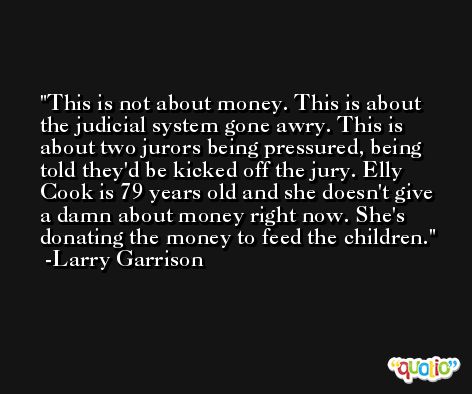 This is not about money. This is about the judicial system gone awry. This is about two jurors being pressured, being told they'd be kicked off the jury. Elly Cook is 79 years old and she doesn't give a damn about money right now. She's donating the money to feed the children. -Larry Garrison