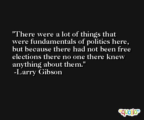 There were a lot of things that were fundamentals of politics here, but because there had not been free elections there no one there knew anything about them. -Larry Gibson