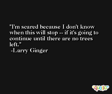 I'm scared because I don't know when this will stop -- if it's going to continue until there are no trees left. -Larry Ginger