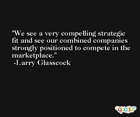 We see a very compelling strategic fit and see our combined companies strongly positioned to compete in the marketplace. -Larry Glasscock
