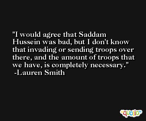I would agree that Saddam Hussein was bad, but I don't know that invading or sending troops over there, and the amount of troops that we have, is completely necessary. -Lauren Smith