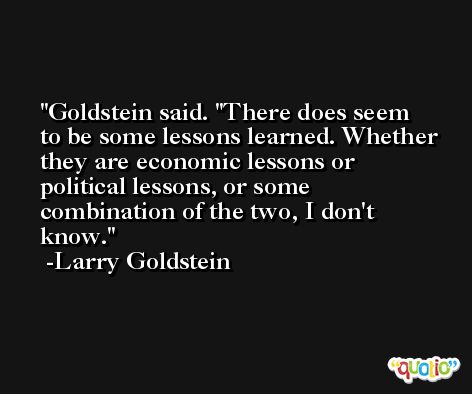 Goldstein said. ''There does seem to be some lessons learned. Whether they are economic lessons or political lessons, or some combination of the two, I don't know. -Larry Goldstein