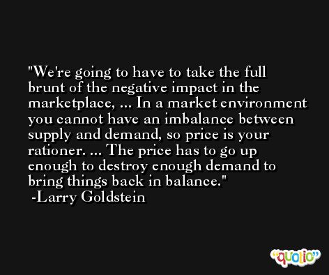 We're going to have to take the full brunt of the negative impact in the marketplace, ... In a market environment you cannot have an imbalance between supply and demand, so price is your rationer. ... The price has to go up enough to destroy enough demand to bring things back in balance. -Larry Goldstein