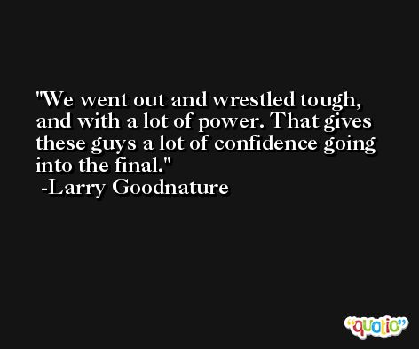 We went out and wrestled tough, and with a lot of power. That gives these guys a lot of confidence going into the final. -Larry Goodnature