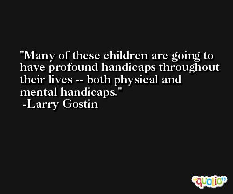 Many of these children are going to have profound handicaps throughout their lives -- both physical and mental handicaps. -Larry Gostin