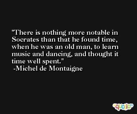 There is nothing more notable in Socrates than that he found time, when he was an old man, to learn music and dancing, and thought it time well spent. -Michel de Montaigne