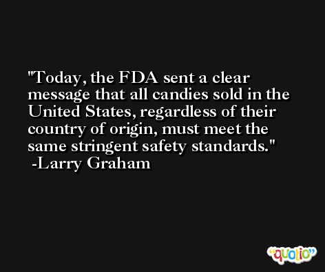 Today, the FDA sent a clear message that all candies sold in the United States, regardless of their country of origin, must meet the same stringent safety standards. -Larry Graham
