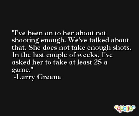 I've been on to her about not shooting enough. We've talked about that. She does not take enough shots. In the last couple of weeks, I've asked her to take at least 25 a game. -Larry Greene