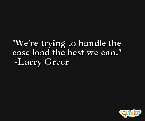 We're trying to handle the case load the best we can. -Larry Greer