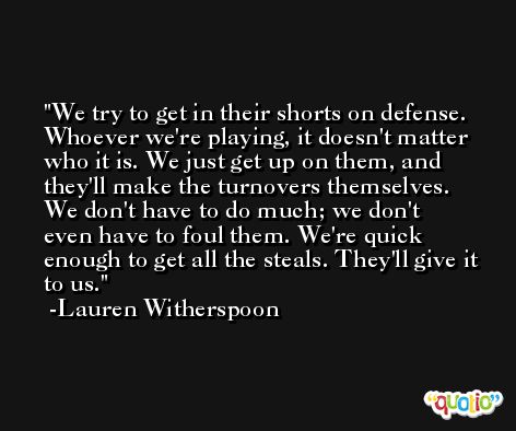 We try to get in their shorts on defense. Whoever we're playing, it doesn't matter who it is. We just get up on them, and they'll make the turnovers themselves. We don't have to do much; we don't even have to foul them. We're quick enough to get all the steals. They'll give it to us. -Lauren Witherspoon