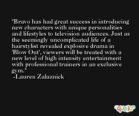 Bravo has had great success in introducing new characters with unique personalities and lifestyles to television audiences. Just as the seemingly uncomplicated life of a hairstylist revealed explosive drama in 'Blow Out', viewers will be treated with a new level of high intensity entertainment with professional trainers in an exclusive gym. -Lauren Zalaznick