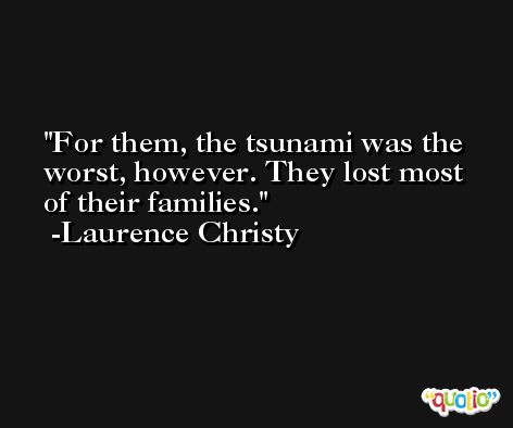 For them, the tsunami was the worst, however. They lost most of their families. -Laurence Christy