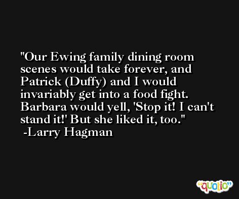 Our Ewing family dining room scenes would take forever, and Patrick (Duffy) and I would invariably get into a food fight. Barbara would yell, 'Stop it! I can't stand it!' But she liked it, too. -Larry Hagman