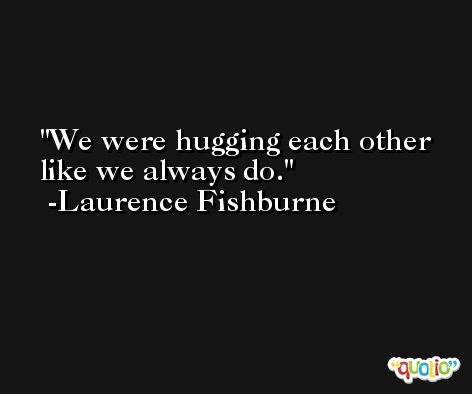 We were hugging each other like we always do. -Laurence Fishburne