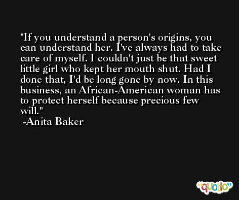 If you understand a person's origins, you can understand her. I've always had to take care of myself. I couldn't just be that sweet little girl who kept her mouth shut. Had I done that, I'd be long gone by now. In this business, an African-American woman has to protect herself because precious few will. -Anita Baker