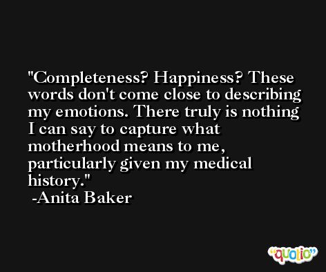Completeness? Happiness? These words don't come close to describing my emotions. There truly is nothing I can say to capture what motherhood means to me, particularly given my medical history. -Anita Baker