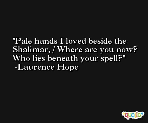 Pale hands I loved beside the Shalimar, / Where are you now? Who lies beneath your spell? -Laurence Hope