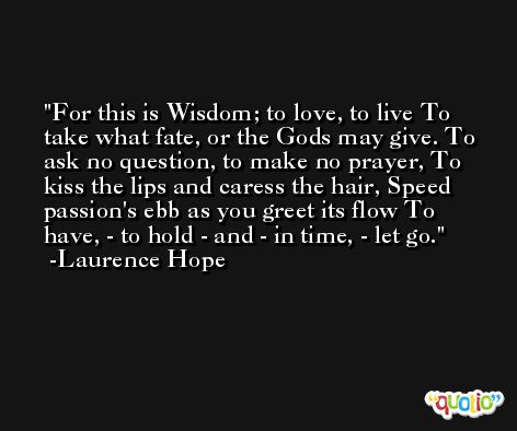 For this is Wisdom; to love, to live To take what fate, or the Gods may give. To ask no question, to make no prayer, To kiss the lips and caress the hair, Speed passion's ebb as you greet its flow To have, - to hold - and - in time, - let go. -Laurence Hope