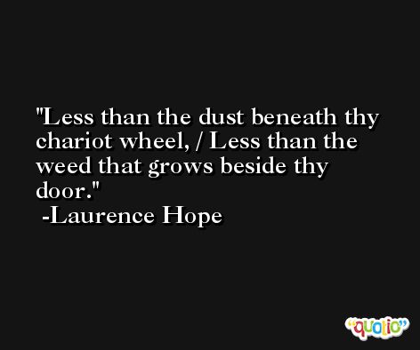 Less than the dust beneath thy chariot wheel, / Less than the weed that grows beside thy door. -Laurence Hope