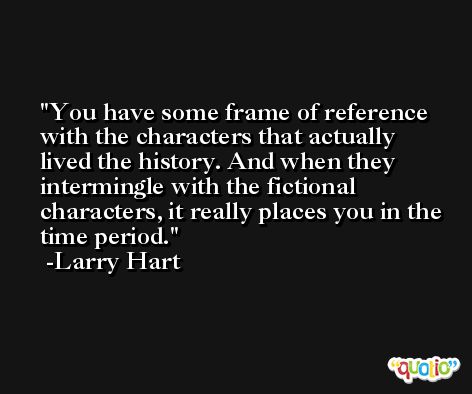 You have some frame of reference with the characters that actually lived the history. And when they intermingle with the fictional characters, it really places you in the time period. -Larry Hart