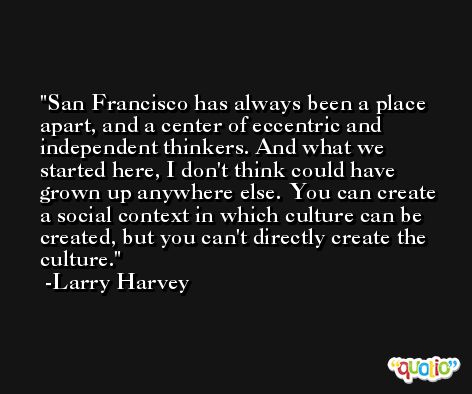 San Francisco has always been a place apart, and a center of eccentric and independent thinkers. And what we started here, I don't think could have grown up anywhere else. You can create a social context in which culture can be created, but you can't directly create the culture. -Larry Harvey