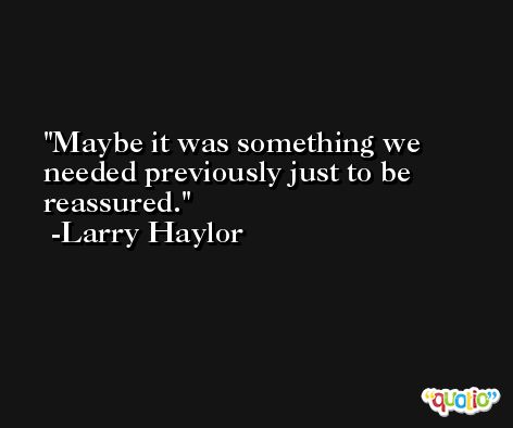 Maybe it was something we needed previously just to be reassured. -Larry Haylor