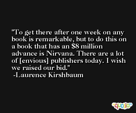 To get there after one week on any book is remarkable, but to do this on a book that has an $8 million advance is Nirvana. There are a lot of [envious] publishers today. I wish we raised our bid. -Laurence Kirshbaum