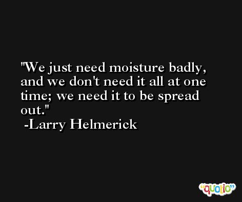 We just need moisture badly, and we don't need it all at one time; we need it to be spread out. -Larry Helmerick