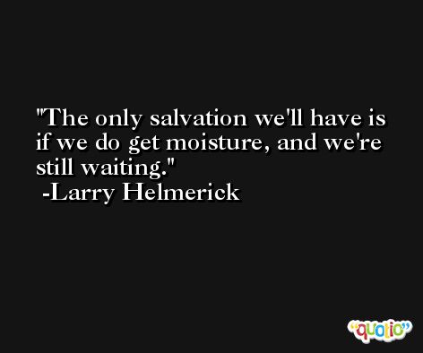 The only salvation we'll have is if we do get moisture, and we're still waiting. -Larry Helmerick