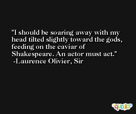 I should be soaring away with my head tilted slightly toward the gods, feeding on the caviar of Shakespeare. An actor must act. -Laurence Olivier, Sir