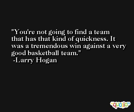 You're not going to find a team that has that kind of quickness. It was a tremendous win against a very good basketball team. -Larry Hogan