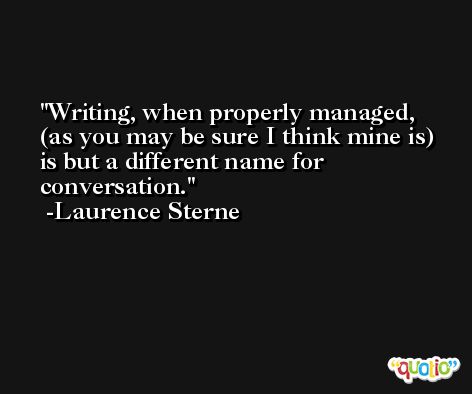 Writing, when properly managed, (as you may be sure I think mine is) is but a different name for conversation. -Laurence Sterne