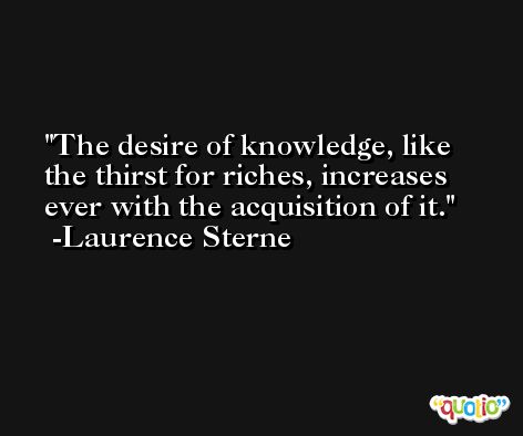 The desire of knowledge, like the thirst for riches, increases ever with the acquisition of it. -Laurence Sterne