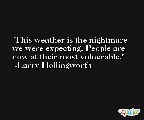 This weather is the nightmare we were expecting. People are now at their most vulnerable. -Larry Hollingworth