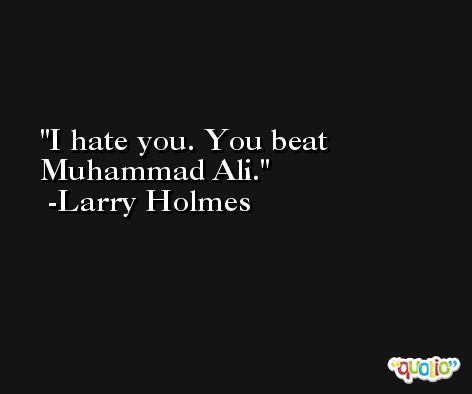 I hate you. You beat Muhammad Ali. -Larry Holmes