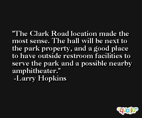 The Clark Road location made the most sense. The hall will be next to the park property, and a good place to have outside restroom facilities to serve the park and a possible nearby amphitheater. -Larry Hopkins