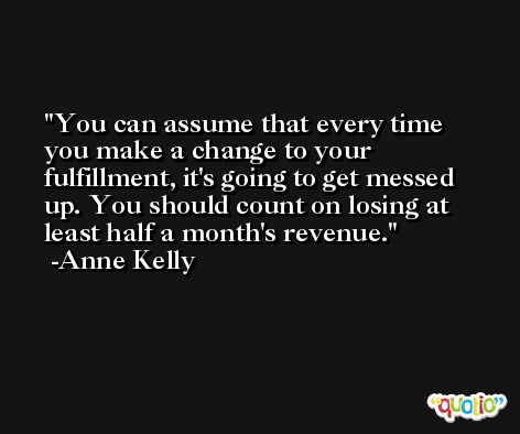 You can assume that every time you make a change to your fulfillment, it's going to get messed up. You should count on losing at least half a month's revenue. -Anne Kelly